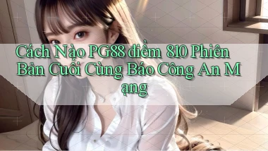 Cách nào Pg88 điểm 810 phiên bản cuối cùng báo công an mạng