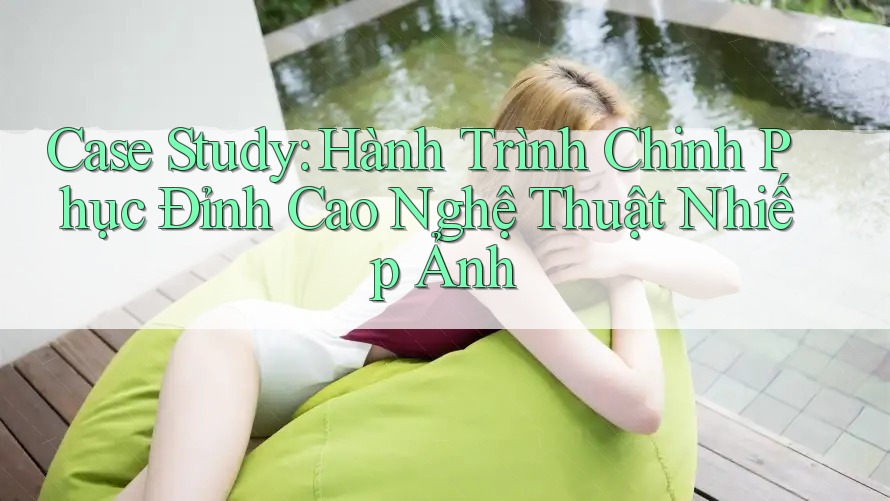 Case Study: Hành Trình Chinh Phục Đỉnh Cao Nghệ Thuật Nhiếp Ảnh Case Study: Hành Trình Chinh Phục Đỉnh Cao Nghệ Thuật Nhiếp Ảnh