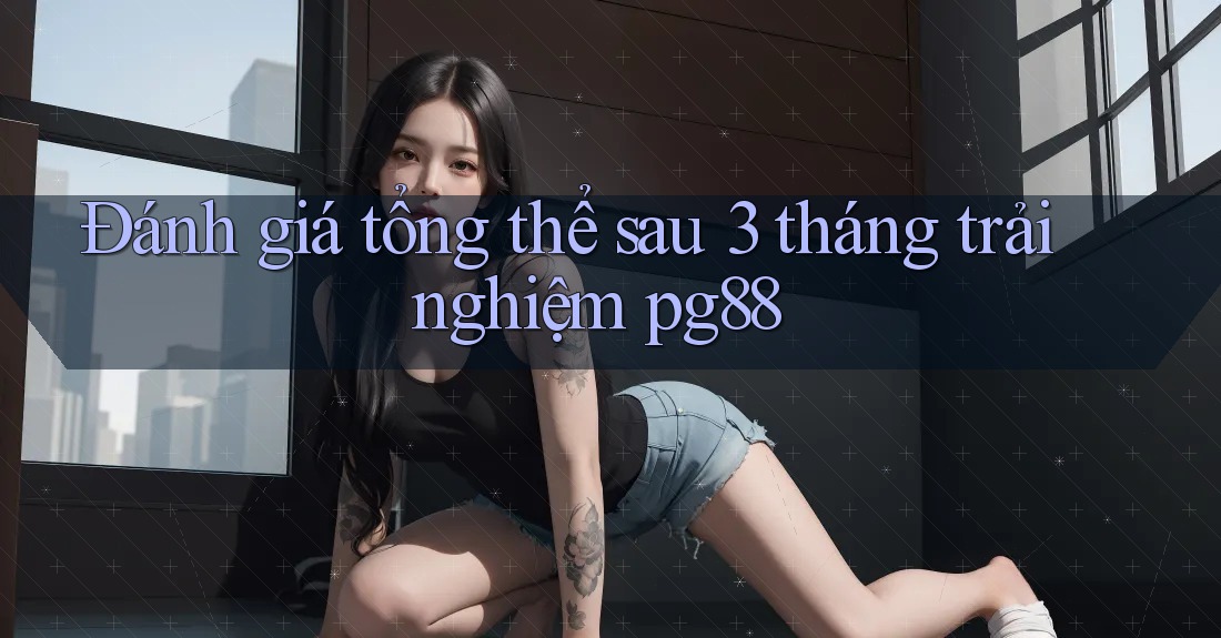 Đánh giá tổng thể sau 3 tháng trải nghiệm pg88