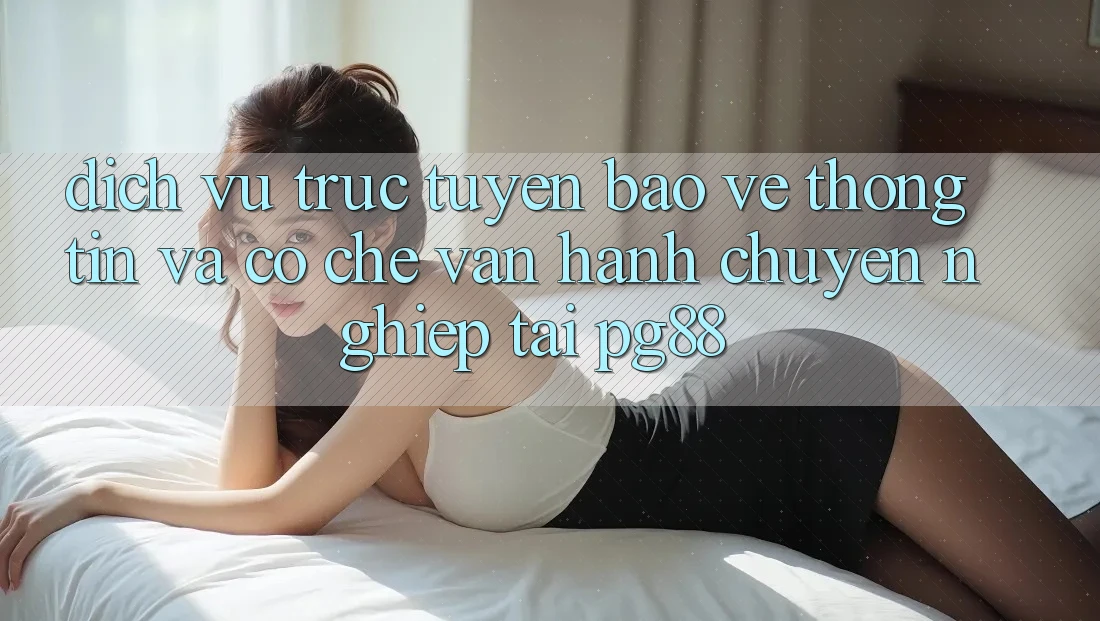 Dịch vụ trực tuyến bảo vệ thông tin và cơ chế vận hành chuyên nghiệp tại pg88