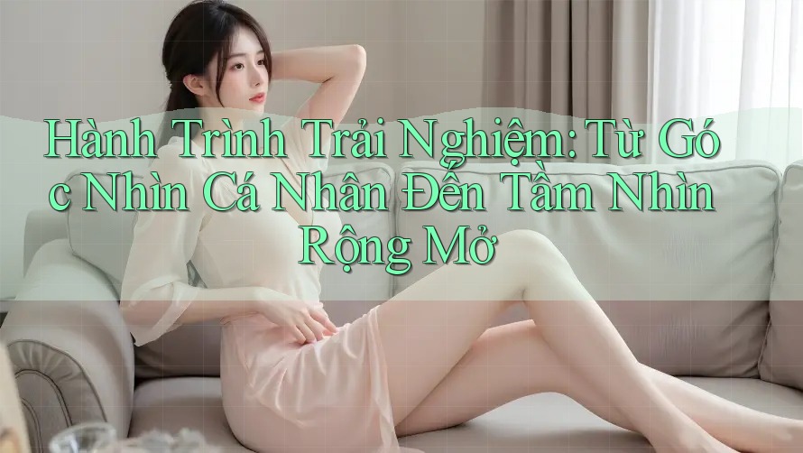 Hành Trình Trải Nghiệm: Từ Góc Nhìn Cá Nhân Đến Tầm Nhìn Rộng Mở Hành Trình Trải Nghiệm: Từ Góc Nhìn Cá Nhân Đến Tầm Nhìn Rộng Mở