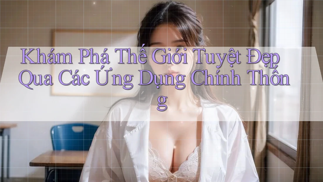 Khám Phá Thế Giới Tuyệt Đẹp Qua Các Ứng Dụng Chính Thống