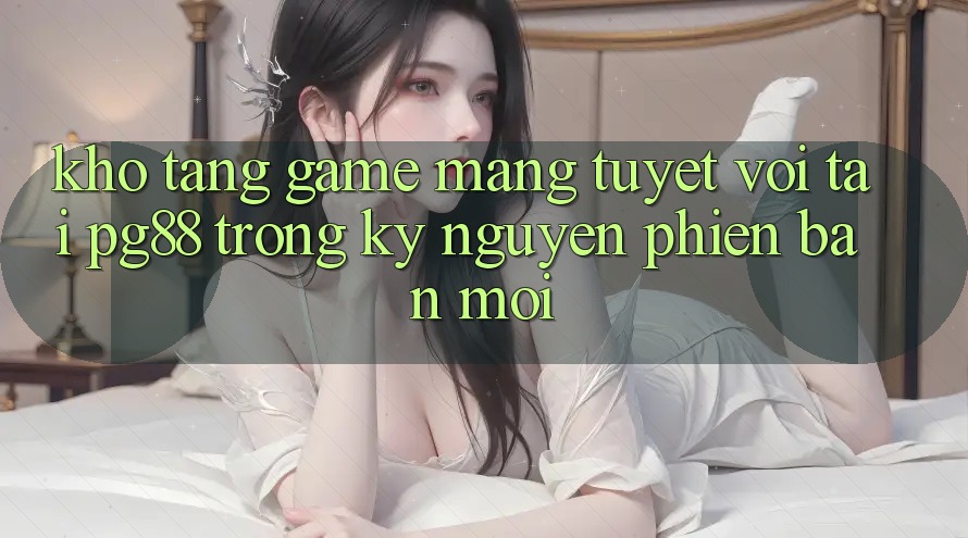 Kho tàng game mạng tuyệt vời tại pg88 trong kỷ nguyên phiên bản mới Kho tàng game mạng tuyệt vời tại pg88 trong kỷ nguyên phiên bản mới