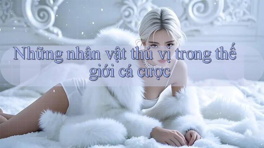 Những nhân vật thú vị trong thế giới cá cược Những nhân vật thú vị trong thế giới cá cược