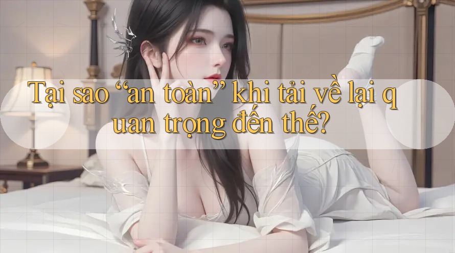 Tại sao “an toàn” khi tải về lại quan trọng đến thế? Tại sao “an toàn” khi tải về lại quan trọng đến thế?