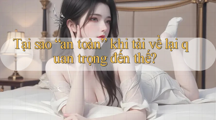 Tại sao “an toàn” khi tải về lại quan trọng đến thế?