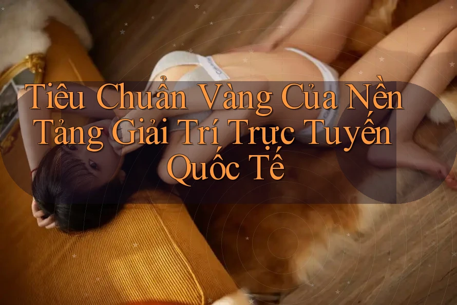 Tiêu Chuẩn Vàng Của Nền Tảng Giải Trí Trực Tuyến Quốc Tế