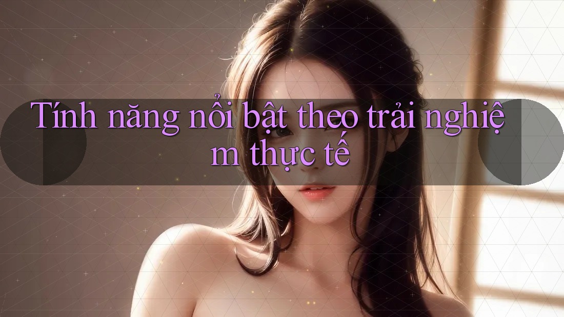 Tính năng nổi bật theo trải nghiệm thực tế Tính năng nổi bật theo trải nghiệm thực tế