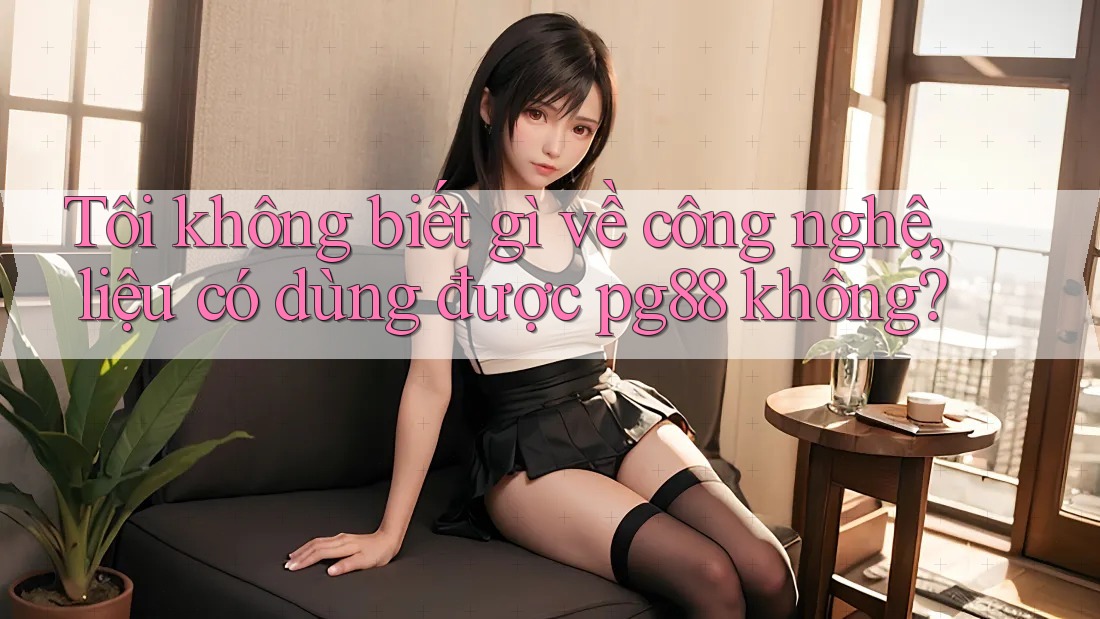 Tôi không biết gì về công nghệ, liệu có dùng được pg88 không? Tôi không biết gì về công nghệ, liệu có dùng được pg88 không?