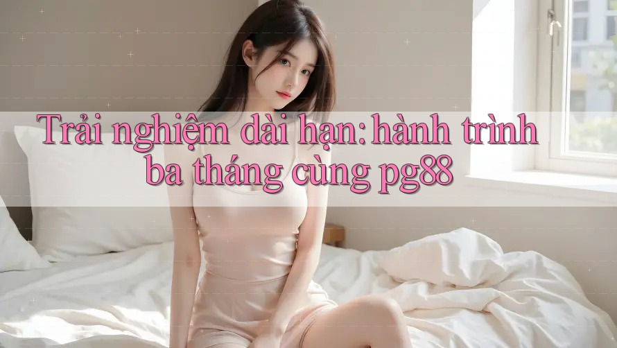 Trải nghiệm dài hạn: hành trình ba tháng cùng pg88 Trải nghiệm dài hạn: hành trình ba tháng cùng pg88