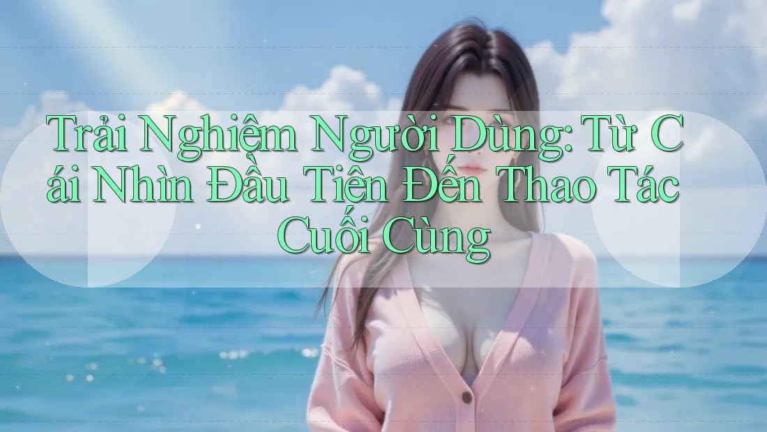 Trải Nghiệm Người Dùng: Từ Cái Nhìn Đầu Tiên Đến Thao Tác Cuối Cùng Trải Nghiệm Người Dùng: Từ Cái Nhìn Đầu Tiên Đến Thao Tác Cuối Cùng