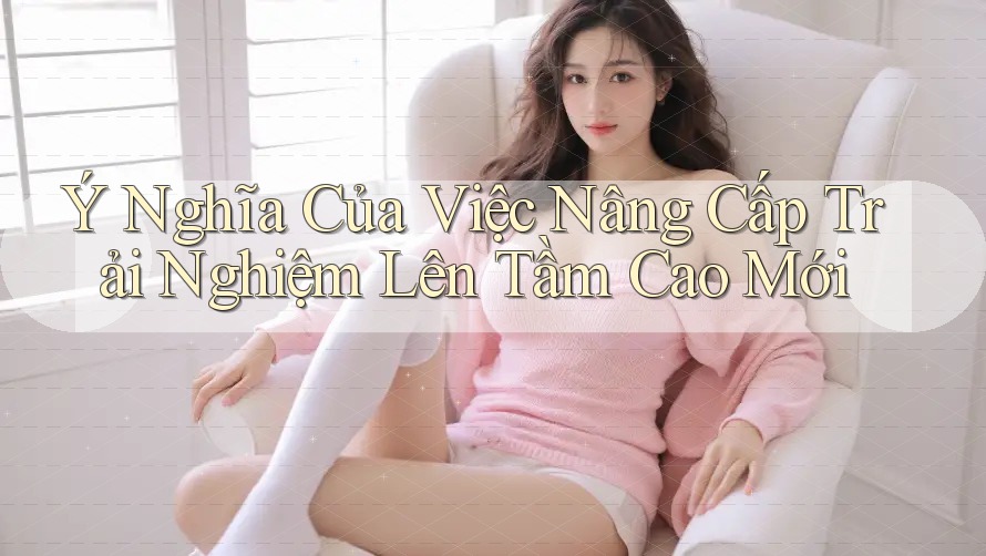 Ý Nghĩa Của Việc Nâng Cấp Trải Nghiệm Lên Tầm Cao Mới Ý Nghĩa Của Việc Nâng Cấp Trải Nghiệm Lên Tầm Cao Mới